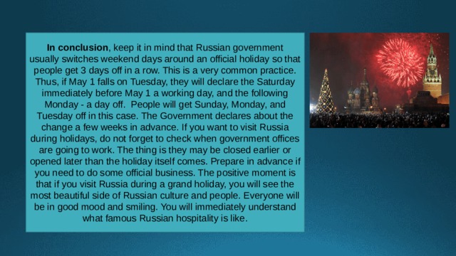 In conclusion , keep it in mind that Russian government usually switches weekend days around an official holiday so that people get 3 days off in a row. This is a very common practice. Thus, if May 1 falls on Tuesday, they will declare the Saturday immediately before May 1 a working day, and the following Monday - a day off.  People will get Sunday, Monday, and Tuesday off in this case. The Government declares about the change a few weeks in advance. If you want to visit Russia during holidays, do not forget to check when government offices are going to work. The thing is they may be closed earlier or opened later than the holiday itself comes. Prepare in advance if you need to do some official business. The positive moment is that if you visit Russia during a grand holiday, you will see the most beautiful side of Russian culture and people. Everyone will be in good mood and smiling. You will immediately understand what famous Russian hospitality is like. 