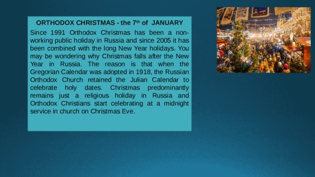 ORTHODOX CHRISTMAS - the 7 th of JANUARY  Since 1991 Orthodox Christmas has been a non-working public holiday in Russia and since 2005 it has been combined with the long New Year holidays. You may be wondering why Christmas falls after the New Year in Russia. The reason is that when the Gregorian Calendar was adopted in 1918, the Russian Orthodox Church retained the Julian Calendar to celebrate holy dates. Christmas predominantly remains just a religious holiday in Russia and Orthodox Christians start celebrating at a midnight service in church on Christmas Eve. 