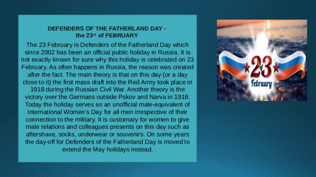 DEFENDERS OF THE FATHERLAND DAY -  the 23 rd of FEBRUARY  The 23 February is Defenders of the Fatherland Day which since 2002 has been an official public holiday in Russia. It is not exactly known for sure why this holiday is celebrated on 23 February. As often happens in Russia, the reason was created after the fact. The main theory is that on this day (or a day close to it) the first mass draft into the Red Army took place in 1918 during the Russian Civil War. Another theory is the victory over the Germans outside Pskov and Narva in 1918. Today the holiday serves as an unofficial male-equivalent of International Women’s Day for all men irrespective of their connection to the military. It is customary for women to give male relations and colleagues presents on this day such as aftershave, socks, underwear or souvenirs. On some years the day-off for Defenders of the Fatherland Day is moved to extend the May holidays instead. 