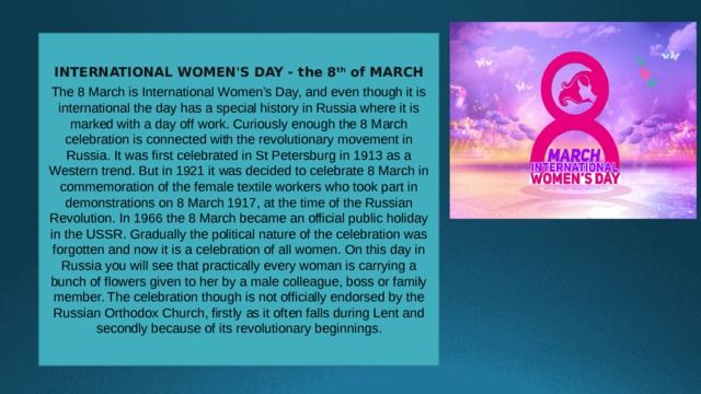 INTERNATIONAL WOMEN'S DAY - the 8 th of MARCH  The 8 March is International Women’s Day, and even though it is international the day has a special history in Russia where it is marked with a day off work. Curiously enough the 8 March celebration is connected with the revolutionary movement in Russia. It was first celebrated in St Petersburg in 1913 as a Western trend. But in 1921 it was decided to celebrate 8 March in commemoration of the female textile workers who took part in demonstrations on 8 March 1917, at the time of the Russian Revolution. In 1966 the 8 March became an official public holiday in the USSR. Gradually the political nature of the celebration was forgotten and now it is a celebration of all women. On this day in Russia you will see that practically every woman is carrying a bunch of flowers given to her by a male colleague, boss or family member. The celebration though is not officially endorsed by the Russian Orthodox Church, firstly as it often falls during Lent and secondly because of its revolutionary beginnings. 