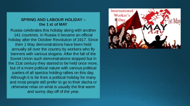 SPRING AND LABOUR HOLIDAY – the 1 st of MAY  Russia celebrates this holiday along with another 141 countries. In Russia it became an official holiday after the October Revolution of 1917. Since then 1 May demonstrations have been held annually all over the country by workers who fly banners with various slogans. After the fall of the Soviet Union such demonstrations stopped but in the 21st century they started to be held once more, but of a more political nature with various political parties of all spectra holding rallies on this day. Although it is far from a political holiday for many and most people still prefer to go to their dacha or otherwise relax on what is usually the first warm and sunny day-off of the year. 