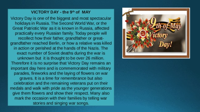 VICTORY DAY - the 9 th of MAY  Victory Day is one of the biggest and most spectacular holidays in Russia. The Second World War, or the Great Patriotic War as it is known in Russia, affected practically every Russian family. Today people will recollect how their father, grandfather or great-grandfather reached Berlin, or how a relative was killed in action or perished at the hands of the Nazis. The exact number of Soviet deaths during the war is unknown but  it is thought to be over 26 million. Therefore it is no surprise that Victory Day remains an important day here and is commemorated with military parades, fireworks and the laying of flowers on war graves. It is a time for remembrance but also celebration and the remaining veterans put on their medals and walk with pride as the younger generations give them flowers and show their respect. Many also mark the occasion with their families by telling war stories and singing war songs. 