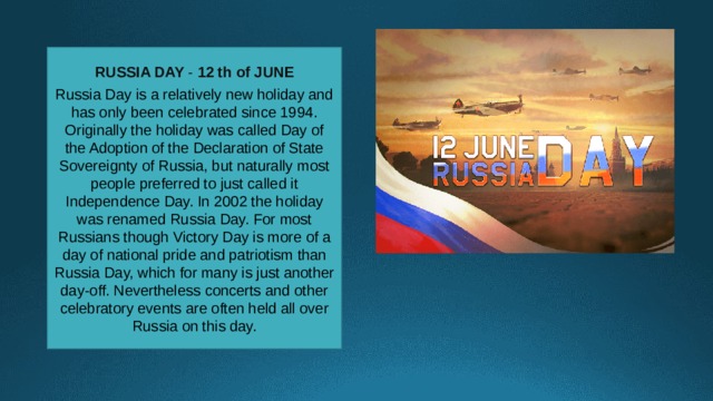 RUSSIA DAY -  12 th of JUNE Russia Day is a relatively new holiday and has only been celebrated since 1994. Originally the holiday was called Day of the Adoption of the Declaration of State Sovereignty of Russia, but naturally most people preferred to just called it Independence Day. In 2002 the holiday was renamed Russia Day. For most Russians though Victory Day is more of a day of national pride and patriotism than Russia Day, which for many is just another day-off. Nevertheless concerts and other celebratory events are often held all over Russia on this day. 