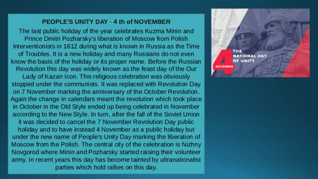 PEOPLE'S UNITY DAY -  4 th of NOVEMBER The last public holiday of the year celebrates Kuzma Minin and Prince Dmitri Pozharsky's liberation of Moscow from Polish Interventionists in 1612 during what is known in Russia as the Time of Troubles. It is a new holiday and many Russians do not even know the basis of the holiday or its proper name. Before the Russian Revolution this day was widely known as the feast day of the Our Lady of Kazan Icon. This religious celebration was obviously stopped under the communists. It was replaced with Revolution Day on 7 November marking the anniversary of the October Revolution. Again the change in calendars meant the revolution which took place in October in the Old Style ended up being celebrated in November according to the New Style. In turn, after the fall of the Soviet Union it was decided to cancel the 7 November Revolution Day public holiday and to have instead 4 November as a public holiday but under the new name of People's Unity Day marking the liberation of Moscow from the Polish. The central city of the celebration is Nizhny Novgorod where Minin and Pozharsky started raising their volunteer army. In recent years this day has become tainted by ultranationalist parties which hold rallies on this day. 