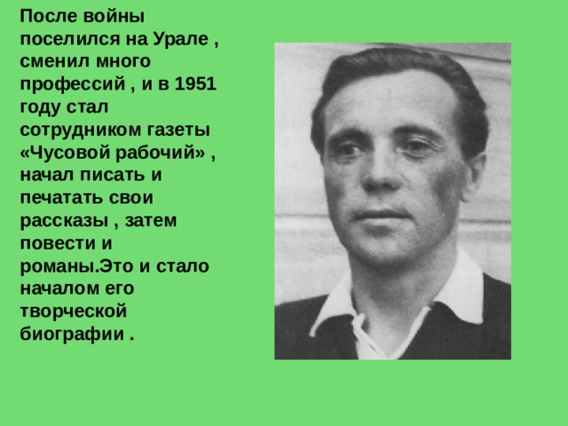 После войны поселился на Урале , сменил много профессий , и в 1951 году стал сотрудником газеты «Чусовой рабочий» , начал писать и печатать свои рассказы , затем повести и романы.Это и стало началом его творческой биографии . 