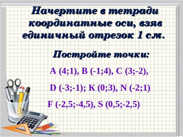 Начертите в тетради координатные оси, взяв единичный отрезок 1 см.  Постройте точки:  А (4;1), В (-1;4), С (3;-2),  D (-3;-1); К (0;3), N (-2; 1 ) F (-2,5;-4,5), S (0,5;-2,5) 