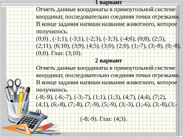 1 вариант Отметь данные координаты в прямоугольной системе координат, последовательно соединяя точки отрезками. В конце задания напиши название животного, которое получилось. (0;0) , (-1;1), (-3;1), (-2;3), (-3;3), (-4;6), (0;8), (2;5), (2;11), (6;10), (3;9), (4;5), (3;0), (2;0), (1;-7), (3;-8), (0;-8), (0;0). Глаз: (3;10). 2 вариант Отметь данные координаты в прямоугольной системе координат, последовательно соединяя точки отрезками. В конце задания напиши название животного, которое получилось. (-8;-9), (-6;-7), (-3;-7), (1;1), (1;3), (4;7), (4;4), (7;2), (4;1), (6;-8), (7;-8), (7;-9), (5;-9), (3;-3), (1;-6), (3;-8),(3;-9),  (-8;-9). Глаз: (4;3). 