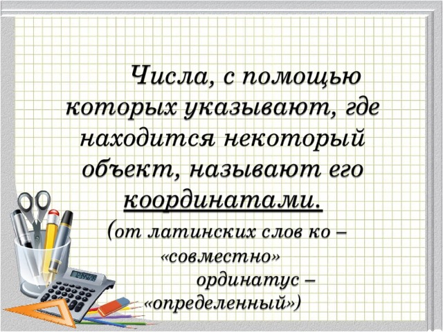  Числа, с помощью которых указывают, где находится некоторый объект, называют его координатами.  ( от латинских слов ко – «совместно»  ординатус – «определенный») 