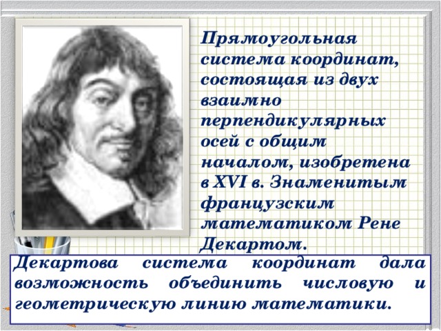 Прямоугольная система координат, состоящая из двух взаимно перпендикулярных осей с общим началом, изобретена в XVI в. Знаменитым французским математиком Рене Декартом. Декартова система координат дала возможность объединить числовую и геометрическую линию математики. 