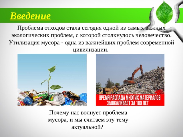 Введение Проблема отходов стала сегодня одной из самых важных экологических проблем, с которой столкнулось человечество. Утилизация мусора - одна из важнейших проблем современной цивилизации. Почему нас волнует проблема мусора, и мы считаем эту тему актуальной? 