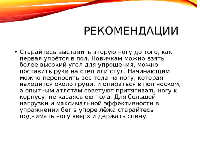 Рекомендации Старайтесь выставить вторую ногу до того, как первая упрётся в пол. Новичкам можно взять более высокий угол для упрощения, можно поставить руки на степ или стул. Начинающим можно переносить вес тела на ногу, которая находится около груди, и опираться в пол носком, а опытным атлетам советуют притягивать ногу к корпусу, не касаясь ею пола. Для большей нагрузки и максимальной эффективности в упражнении бег в упоре лёжа старайтесь поднимать ногу вверх и держать спину.    