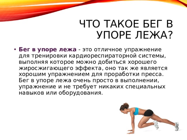 Что такое бег в упоре лежа? Бег в упоре лежа  - это отличное упражнение для тренировки кардиореспираторной системы, выполняя которое можно добиться хорошего жиросжигающего эффекта, оно так же является хорошим упражнением для проработки пресса. Бег в упоре лежа очень просто в выполнении, упражнение и не требует никаких специальных навыков или оборудования. 