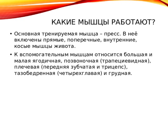 Какие мышцы работают?   Основная тренируемая мышца – пресс. В неё включены прямые, поперечные, внутренние, косые мышцы живота. К вспомогательным мышцам относится большая и малая ягодичная, позвоночная (трапециевидная), плечевая (передняя зубчатая и трицепс), тазобедренная (четырехглавая) и грудная. 