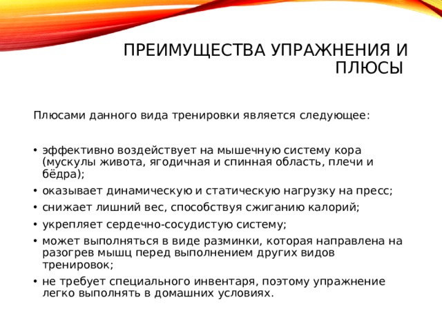 Преимущества упражнения и плюсы   Плюсами данного вида тренировки является следующее: эффективно воздействует на мышечную систему кора (мускулы живота, ягодичная и спинная область, плечи и бёдра); оказывает динамическую и статическую нагрузку на пресс; снижает лишний вес, способствуя сжиганию калорий; укрепляет сердечно-сосудистую систему; может выполняться в виде разминки, которая направлена на разогрев мышц перед выполнением других видов тренировок; не требует специального инвентаря, поэтому упражнение легко выполнять в домашних условиях. 