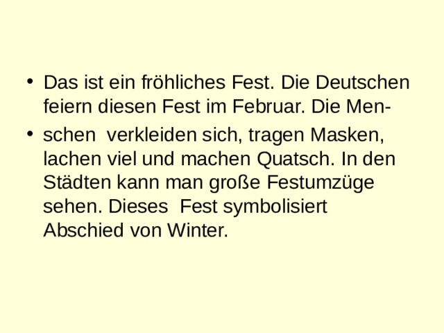 Das ist ein fröhliches Fest. Die Deutschen feiern diesen Fest im Februar. Die Men- schen verkleiden sich, tragen Masken, lachen viel und machen Quatsch. In den Städten kann man große Festumzüge sehen. Dieses Fest symbolisiert Abschied von Winter. 