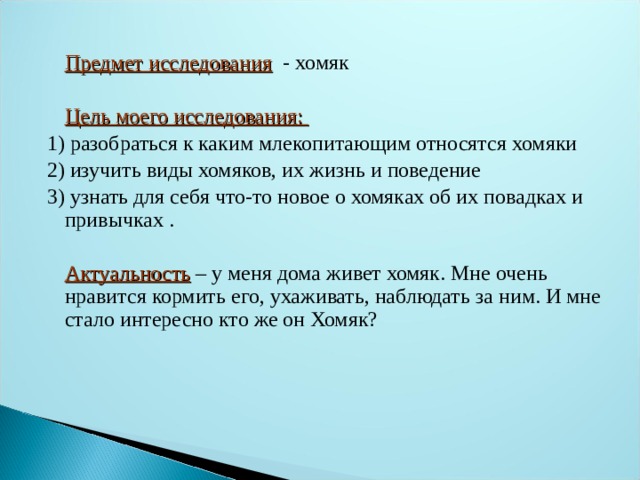  Предмет исследования - хомяк  Цель моего исследования: 1) разобраться к каким млекопитающим относятся хомяки 2) изучить виды хомяков, их жизнь и поведение 3) узнать для себя что-то новое о хомяках об их повадках и привычках .   Актуальность  – у меня дома живет хомяк. Мне очень нравится кормить его, ухаживать, наблюдать за ним. И мне стало интересно кто же он Хомяк? 