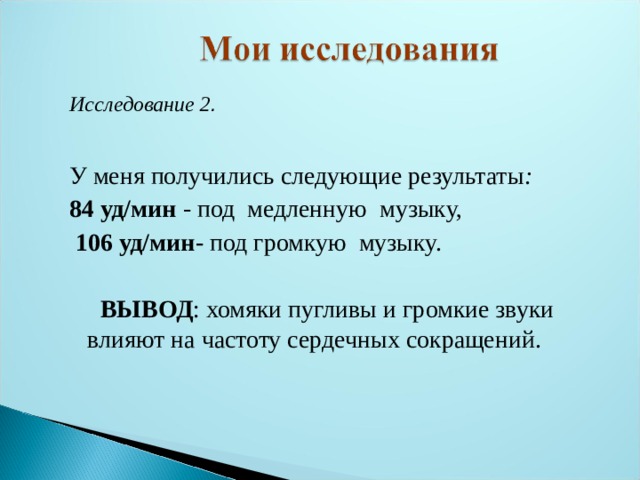 Исследование 2 .  У меня получились следующие результаты : 84 уд/мин - под медленную музыку,  106 уд/мин- под громкую музыку.  ВЫВОД : хомяки пугливы и громкие звуки влияют на частоту сердечных сокращений. 