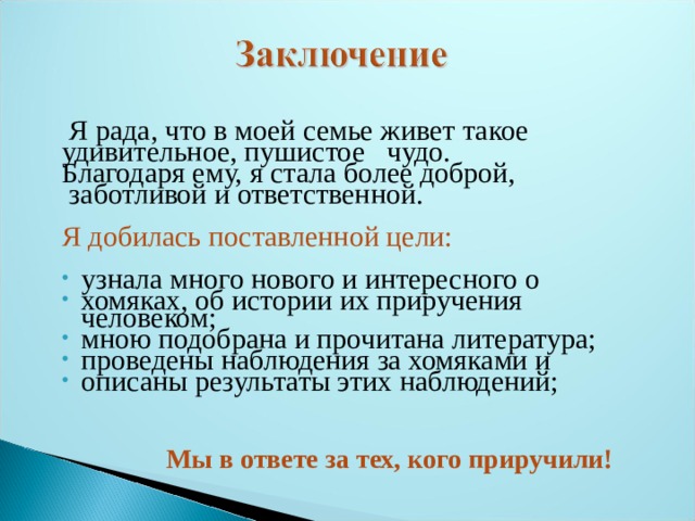  Я рада, что в моей семье живет такое удивительное, пушистое чудо. Благодаря ему, я стала более доброй,  заботливой и ответственной. Я добилась поставленной цели: узнала много нового и интересного о хомяках, об истории их приручения человеком; мною подобрана и прочитана литература; проведены наблюдения за хомяками и описаны результаты этих наблюдений;    Мы в ответе за тех, кого приручили!   