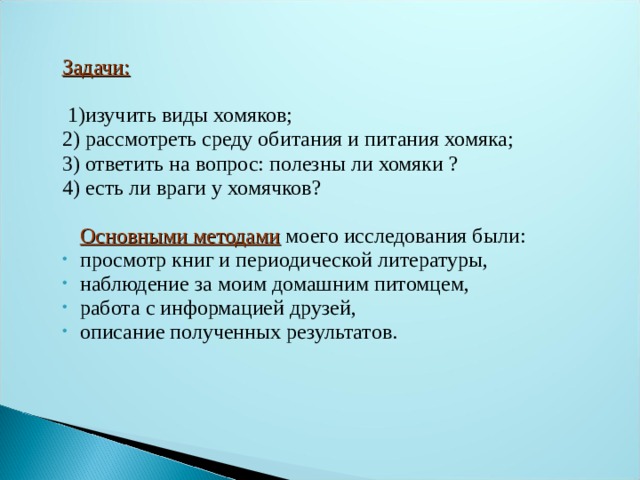 Задачи:  1)изучить виды хомяков; 2) рассмотреть среду обитания и питания хомяка; 3) ответить на вопрос: полезны ли хомяки ? 4) есть ли враги у хомячков?  Основными методами моего исследования были: просмотр книг и периодической литературы, наблюдение за моим домашним питомцем, работа с информацией друзей, описание полученных результатов.  