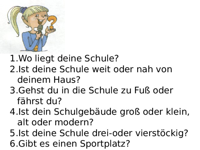 Wo liegt deine Schule? Ist deine Schule weit oder nah von deinem Haus? Gehst du in die Schule zu Fuß oder fährst du? Ist dein Schulgebäude groß oder klein, alt oder modern? Ist deine Schule drei-oder vierstöckig? Gibt es einen Sportplatz? Gibt es ein Schwimmbad? 