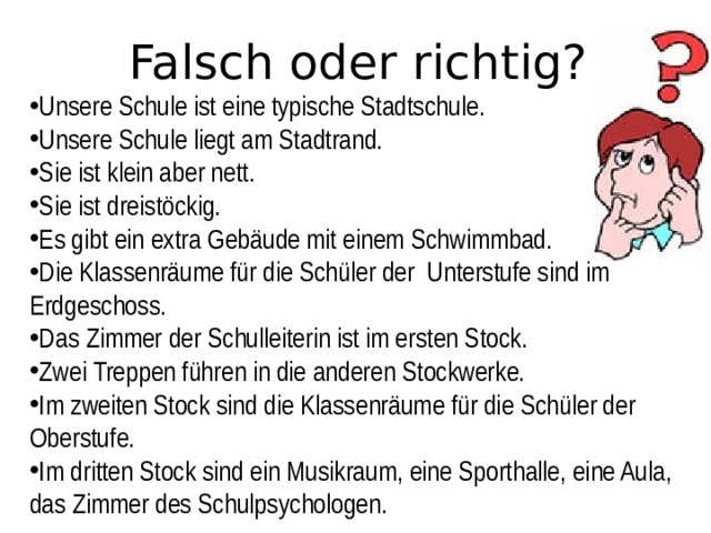 Falsch oder richtig? Unsere Schule ist eine typische Stadtschule.  Unsere Schule liegt am Stadtrand. Sie ist klein aber nett. Sie ist dreistöckig. Es gibt ein extra Gebäude mit einem Schwimmbad. Die Klassenräume für die Schüler der Unterstufe sind im Erdgeschoss. Das Zimmer der Schulleiterin ist im ersten Stock. Zwei Treppen führen in die anderen Stockwerke. Im zweiten Stock sind die Klassenräume für die Schüler der Oberstufe. Im dritten Stock sind ein Musikraum, eine Sporthalle, eine Aula, das Zimmer des Schulpsychologen. 