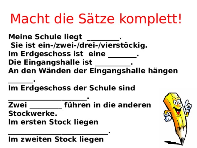 Macht die Sätze komplett!   Meine Schule liegt _________.  Sie ist ein-/zwei-/drei-/vierstöckig. Im Erdgeschoss ist eine ________. Die Eingangshalle ist __________. An den Wänden der Eingangshalle hängen _______. Im Erdgeschoss der Schule sind ______________________. Zwei _________ führen in die anderen Stockwerke. Im ersten Stock liegen ____________________________. Im zweiten Stock liegen ___________________________. Im dritten Stock sind ____________________________ . Meine Schule gefällt mir. Ich finde sie _______.   