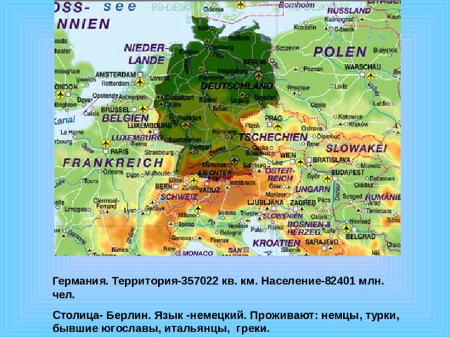 Германия. Территория-357022 кв. км. Население-82401 млн. чел. Столица- Берлин. Язык -немецкий. Проживают: немцы, турки, бывшие югославы, итальянцы, греки. 