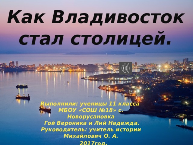 Как Владивосток стал столицей. Выполнили: ученицы 11 класса МБОУ «СОШ №18» с. Новорусановка  Гой Вероника и Лий Надежда. Руководитель: учитель истории Михайлович О. А.  2017год . 