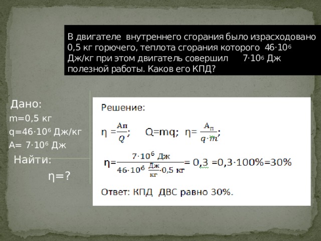 В двигателе внутреннего сгорания было израсходовано 0,5 кг горючего, теплота сгорания которого 46·10 6 Дж/кг при этом двигатель совершил 7·10 6 Дж полезной работы. Каков его КПД?  Дано:  m=0,5 кг  q=46·10 6 Дж/кг  А= 7·10 6 Дж  Найти:  η=? 