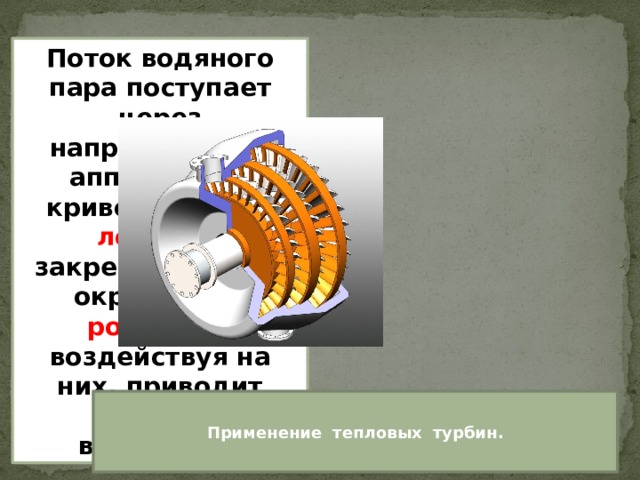 Поток водяного пара поступает через направляющие аппараты на криволинейные лопатки, закрепленные по окружности ротора, и, воздействуя на них, приводит ротор во вращение. Применение тепловых турбин. 