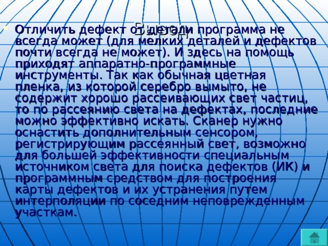 Вывод   Отличить дефект от детали программа не всегда может (для мелких деталей и дефектов почти всегда не может). И здесь на помощь приходят аппаратно-программные инструменты. Так как обычная цветная пленка, из которой серебро вымыто, не содержит хорошо рассеивающих свет частиц, то по рассеянию света на дефектах, последние можно эффективно искать. Сканер нужно оснастить дополнительным сенсором, регистрирующим рассеянный свет, возможно для большей эффективности специальным источником света для поиска дефектов (ИК) и программным средством для построения карты дефектов и их устранения путем интерполяции по соседним неповрежденным участкам. 