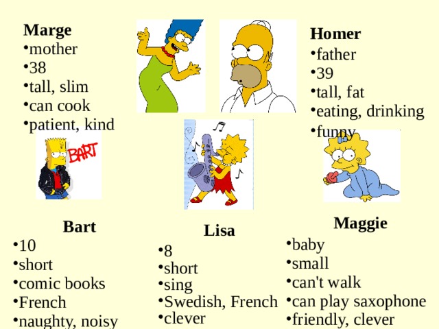 Marge mother 38 tall, slim can cook patient, kind Homer father 39 tall, fat eating, drinking funny Maggie baby small can't walk can play saxophone friendly, clever Bart 10 short comic books French naughty, noisy Lisa 8 short sing Swedish, French clever 