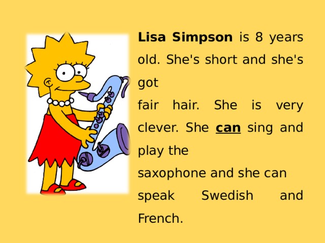 Lisa Simpson is 8 years old. She's short and she's got fair hair. She is very clever. She can sing and play the saxophone and she can speak Swedish and French. 