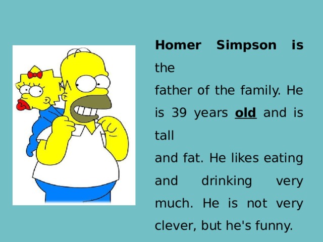 Homer Simpson is the father of the family. He is 39 years old and is tall and fat. He likes eating and drinking very much. He is not very clever, but he's funny. 