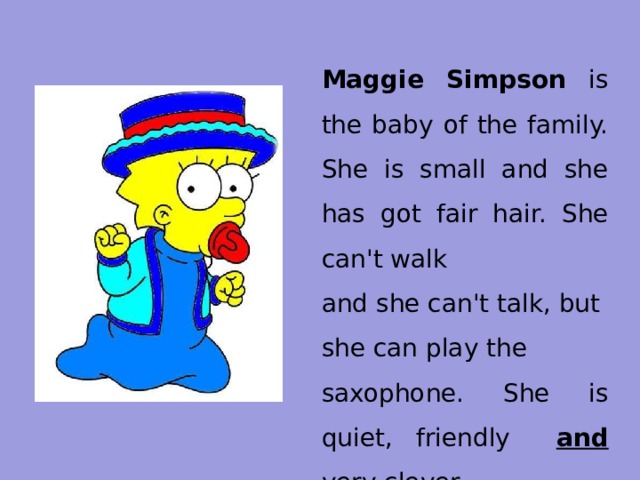 Maggie Simpson is the baby of the family. She is small and she has got fair hair. She can't walk and she can't talk, but she can play the saxophone. She is quiet, friendly and very clever 