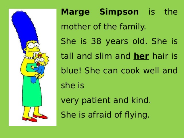 Marge Simpson is the mother of the family. She is 38 years old. She is tall and slim and her  hair is blue! She can cook well and she is very patient and kind. She is afraid of flying.  