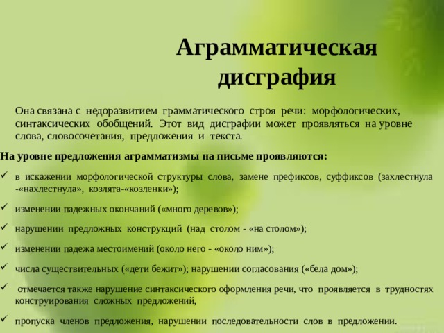 Аграмматическая дисграфия  Она связана с недоразвитием грамматического строя речи: морфологических, синтаксических обобщений. Этот вид дисграфии может проявляться на уровне слова, словосочетания, предложения и текста. На уровне предложения аграмматизмы на письме проявляются: в искажении морфологической структуры слова, замене префиксов, суффиксов (захлестнула -«нахлестнула», козлята-«козленки»); изменении падежных окончаний («много деревов»); нарушении предложных конструкций (над столом - «на столом»); изменении падежа местоимений (около него - «около ним»); числа существительных («дети бежит»); нарушении согласования («бела дом»);  отмечается также нарушение синтаксического оформления речи, что проявляется в трудностях конструирования сложных предложений, пропуска членов предложения, нарушении последовательности слов в предложении. 