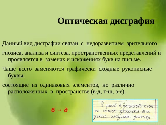 Оптическая дисграфия Данный вид дисграфии связан с недоразвитием зрительного гнозиса, анализа и синтеза, пространственных представлений и проявляется в заменах и искажениях букв на письме. Чаще всего заменяются графически сходные рукописные буквы: состоящие из одинаковых элементов, но различно расположенных в пространстве (в-д, т-ш, э-е). б → д 