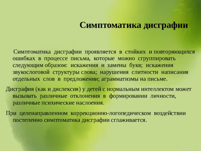 Симптоматика дисграфии  Симптоматика дисграфии проявляется в стойких и повторяющихся ошибках в процессе письма, которые можно сгруппировать следующим образом: искажения и замены букв; искажения звукослоговой структуры слова; нарушения слитности написания отдельных слов в предложении; аграмматизмы на письме. Дисграфия (как и дислексия) у детей с нормальным интеллектом может вызывать различные отклонения в формировании личности, различные психические наслоения. При целенаправленном коррекционно-логопедическом воздействии постепенно симптоматика дисграфии сглаживается. 