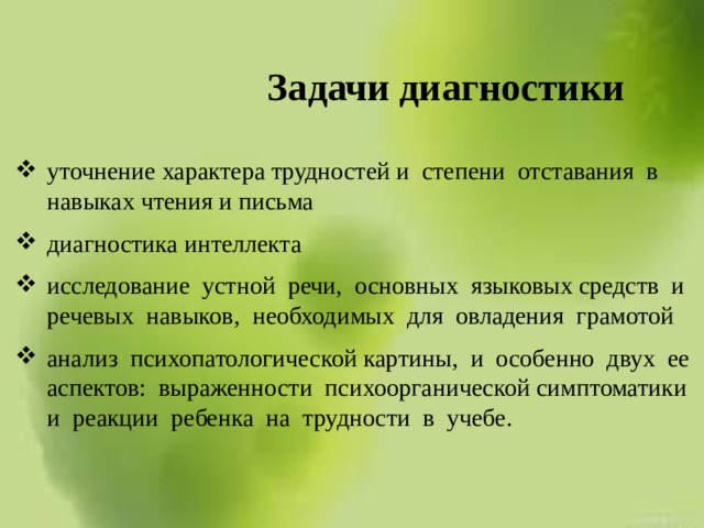 Задачи диагностики уточнение характера трудностей и степени отставания в навыках чтения и письма диагностика интеллекта исследование устной речи, основных языковых средств и речевых навыков, необходимых для овладения грамотой анализ психопатологической картины, и особенно двух ее аспектов: выраженности психоорганической симптоматики и реакции ребенка на трудности в учебе. 