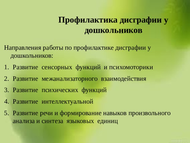 Профилактика дисграфии у дошкольников Направления работы по профилактике дисграфии у дошкольников: Развитие сенсорных функций и психомоторики Развитие межанализаторного взаимодействия Развитие психических функций Развитие интеллектуальной Развитие речи и формирование навыков произвольного анализа и синтеза языковых единиц 
