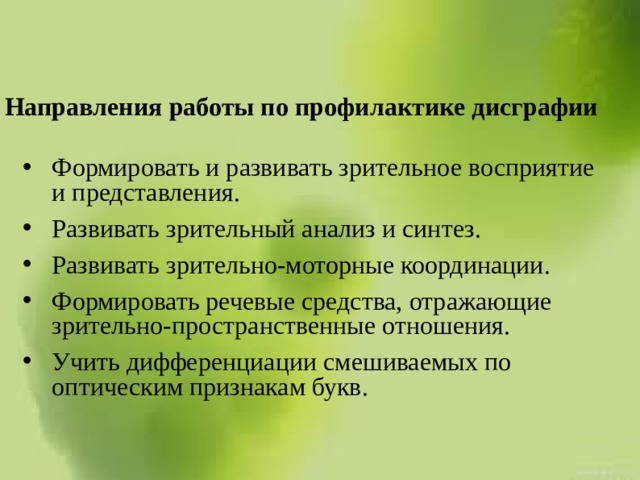 Направления работы по профилактике дисграфии Формировать и развивать зрительное восприятие и представления. Развивать зрительный анализ и синтез. Развивать зрительно-моторные координации. Формировать речевые средства, отражающие зрительно-пространственные отношения. Учить дифференциации смешиваемых по оптическим признакам букв. 