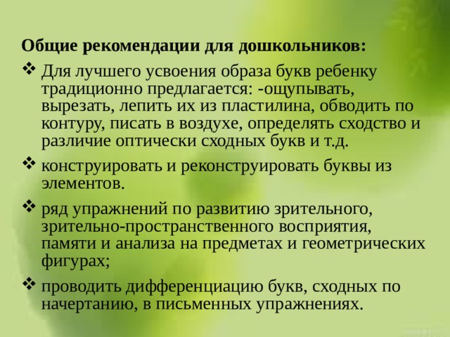 Общие рекомендации для дошкольников: Для лучшего усвоения образа букв ребенку традиционно предлагается: -ощупывать, вырезать, лепить их из пластилина, обводить по контуру, писать в воздухе, определять сходство и различие оптически сходных букв и т.д. конструировать и реконструировать буквы из элементов. ряд упражнений по развитию зрительного, зрительно-пространственного восприятия, памяти и анализа на предметах и геометрических фигурах; проводить дифференциацию букв, сходных по начертанию, в письменных упражнениях. 