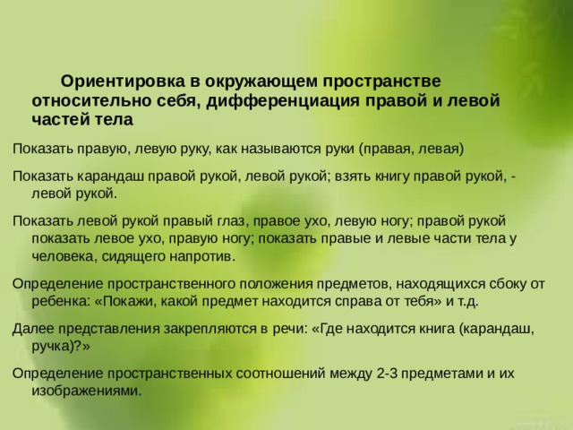  Ориентировка в окружающем пространстве относительно себя, дифференциация правой и левой частей тела Показать правую, левую руку, как называются руки (правая, левая) Показать карандаш правой рукой, левой рукой; взять книгу правой рукой, - левой рукой. Показать левой рукой правый глаз, правое ухо, левую ногу; правой рукой показать левое ухо, правую ногу; показать правые и левые части тела у человека, сидящего напротив. Определение пространственного положения предметов, находящихся сбоку от ребенка: «Покажи, какой предмет находится справа от тебя» и т.д. Далее представления закрепляются в речи: «Где находится книга (карандаш, ручка)?» Определение пространственных соотношений между 2-3 предметами и их изображениями.  