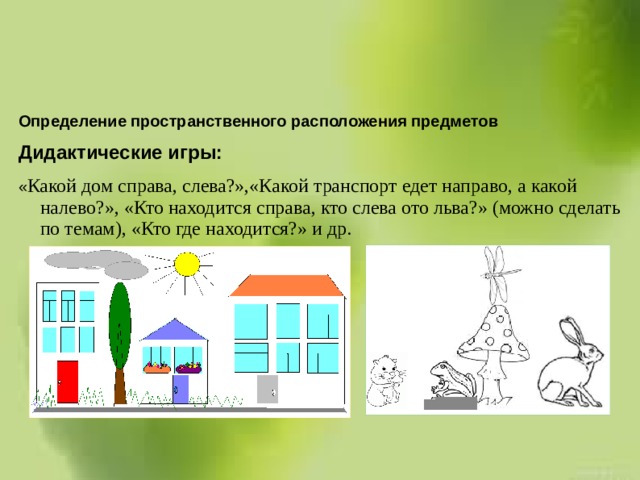  Определение пространственного расположения предметов Дидактические игры: « Какой дом справа, слева?»,«Какой транспорт едет направо, а какой налево?», «Кто находится справа, кто слева ото льва?» (можно сделать по темам), «Кто где находится?» и др.   