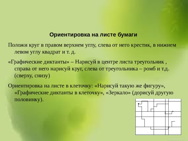  Ориентировка на листе бумаги Положи круг в правом верхнем углу, слева от него крестик, в нижнем левом углу квадрат и т. д. «Графические диктанты» – Нарисуй в центре листа треугольник , справа от него нарисуй круг, слева от треугольника – ромб и т.д. (сверху, снизу) Ориентировка на листе в клеточку: «Нарисуй такую же фигуру», «Графические диктанты в клеточку», «Зеркало» (дорисуй другую половинку). 