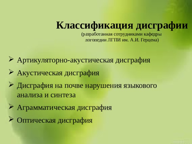 Классификация дисграфии  (разработанная сотрудниками кафедры  логопедии ЛГПИ им. А.И. Герцена)   Артикуляторно-акустическая дисграфия Акустическая дисграфия Дисграфия на почве нарушения языкового анализа и синтеза Аграмматическая дисграфия Оптическая дисграфия 