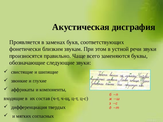 Акустическая дисграфия    Проявляется в заменах букв, соответствующих фонетически близким звукам. При этом в устной речи звуки произносятся правильно. Чаще всего заменяются буквы, обозначающие следующие звуки: свистящие и шипящие звонкие и глухие аффрикаты и компоненты, входящие в их состав (ч-т, ч-щ, ц-т, ц-с) дифференциация твердых  и мягких согласных б →п ж →ш з →с д →т 