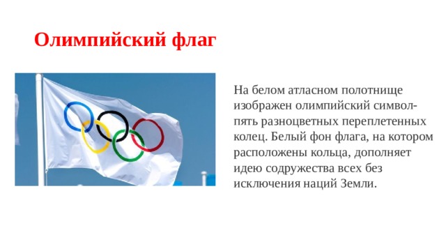 Олимпийский флаг На белом атласном полотнище изображен олимпийский символ- пять разноцветных переплетенных колец. Белый фон флага, на котором расположены кольца, дополняет идею содружества всех без исключения наций Земли. 