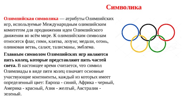 Символика Олимпийская символика — атрибуты Олимпийских игр, используемые Международным олимпийским комитетом для продвижения идеи Олимпийского движения во всём мире. К олимпийским символам относятся флаг, гимн, клятва, лозунг, медали, огонь, оливковая ветвь, салют, талисманы, эмблема. Главным символом Олимпийских игр являются пять колец, которые представляют пять частей света. В настоящее время считается, что символ Олимпиады в виде пяти колец означает основные участвующие континенты, каждый из которых имеет определенный цвет: Европа - синий, Африка - черный, Америка - красный, Азия - желтый, Австралия - зеленый. 